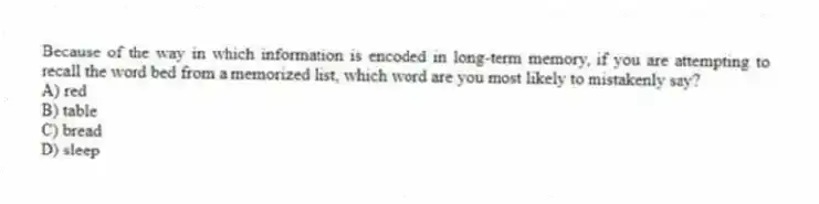 Because of the way in which information is encoded in long-term memory, if you are attempting to recall the word bed from a memorized list, which word are you most likely to mistakenly say?
A) red
B) table
C) bread
D) sleep