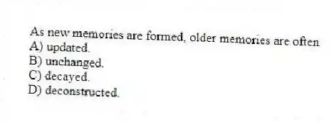 As new memories are formed, older memories are often
A) updated.
B) unchanged.
C) decayed.
D) deconstructed.