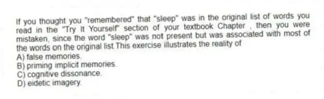 If you thought you "remembered" that "sleep" was in the original list of words you read in the "Try It Yourself" section of your textbook Chapter , then you were mistaken, since the word "sleep" was not present but was associated with most of the words on the original list.This exercise illustrates the reality of
A) false memories.
B) priming implicit memories.
C) cognitive dissonance.
D) eidetic imagery.