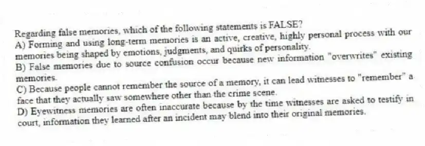 Regarding false memories, which of the following statements is FALSE?
A) Forming and using long-term memories is an active, creative, highly personal process with our memories being shaped by emotions, judgments, and quirks of personality.
B) False memories due to source confusion occur because new information "overwrites" existing memories.
C) Because people cannot remember the source of a memory, it can lead witnesses to "remember" a face that they actually saw somewhere other than the crime scene.
D) Eyewitness memories are often inaccurate because by the time witnesses are asked to testify in court, information they learned after an incident may blend into their original memories.