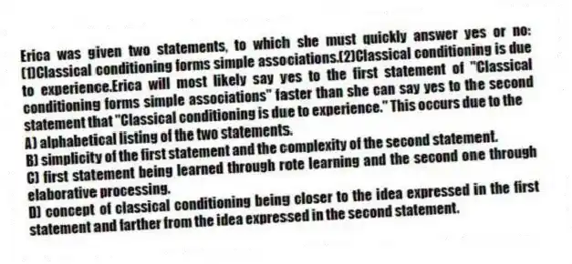 Erica was given two statements, to which she must quickly answer yes or no: (1)Classical conditioning forms simple associations.(2)Classical conditioning is due to experience.Erica will most likely say yes to the first statement of "Classical conditioning forms simple associations" faster than she can say yes to the second statement that "Classical conditioning is due to experience." This occurs due to the
A) alphabetical listing of the two statements.
B) simplicity of the first statement and the complexity of the second statement.
C) first statement being learned through rote learning and the second one through elaborative processing.
D) concept of classical conditioning being closer to the idea expressed in the first statement and farther from the idea expressed in the second statement.