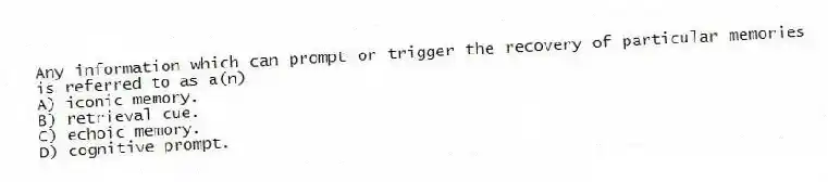 Any information which can prompt or trigger the recovery of particular memories is referred to as a(n)
A) iconic memory.
B) retrieval cue.
C) echoic memory.
D) cognitive prompt.