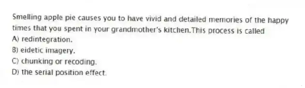Smelling apple pie causes you to have vivid and detailed memories of the happy times that you spent in your grandmother's kitchen.This process is called
A) redintegration.
B) eidetic imagery.
C) chunking or recoding.
D) the serial position effect.