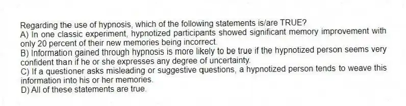 Regarding the use of hypnosis, which of the following statements is/are TRUE?
A) In one classic experiment, hypnotized participants showed significant memory improvement with only 20 percent of their new memories being incorrect.
B) Information gained through hypnosis is more likely to be true if the hypnotized person seems very confident than if he or she expresses any degree of uncertainty.
C) If a questioner asks misleading or suggestive questions, a hypnotized person tends to weave this information into his or her memories.
D) All of these statements are true.