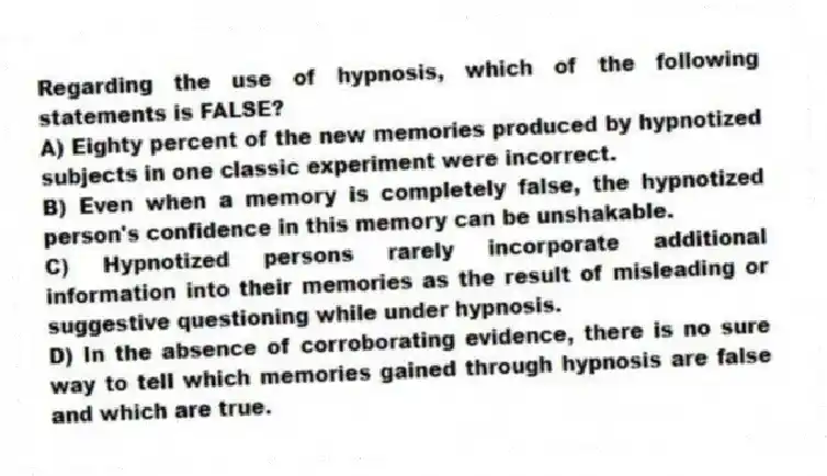 Regarding the use of hypnosis, which of the following statements is FALSE?
A) Eighty percent of the new memories produced by hypnotized subjects in one classic experiment were incorrect.
B) Even when a memory is completely false, the hypnotized person's confidence in this memory can be unshakable.
C) Hypnotized persons rarely incorporate additional information into their memories as the result of misleading or suggestive questioning while under hypnosis.
D) In the absence of corroborating evidence, there is no sure way to tell which memories gained through hypnosis are false and which are true.