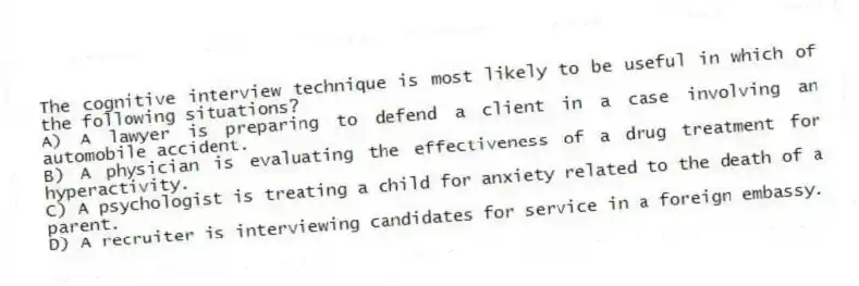 The cognitive interview technique is most likely to be useful in which of the following situations?
A) A lawyer is preparing to defend a client in a case involving an automobile accident.
B) A physician is evaluating the effectiveness of a drug treatment for hyperactivity.
C) A psychologist is treating a child for anxiety related to the death of a parent.
D) A recruiter is interviewing candidates for service in a foreign embassy.