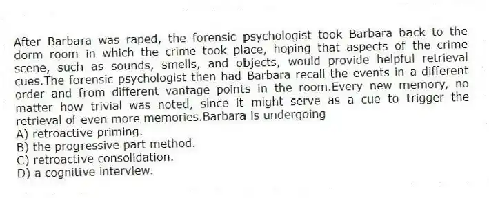 After Barbara was raped, the forensic psychologist took Barbara back to the dorm room in which the crime took place, hoping that aspects of the crime scene, such as sounds, smells, and objects, would provide helpful retrieval cues.The forensic psychologist then had Barbara recall the events in a different order and from different vantage points in the room.Every new memory, no matter how trivial was noted, since it might serve as a cue to trigger the retrieval of even more memories.Barbara is undergoing
A) retroactive priming.
B) the progressive part method.
C) retroactive consolidation.
D) a cognitive interview.