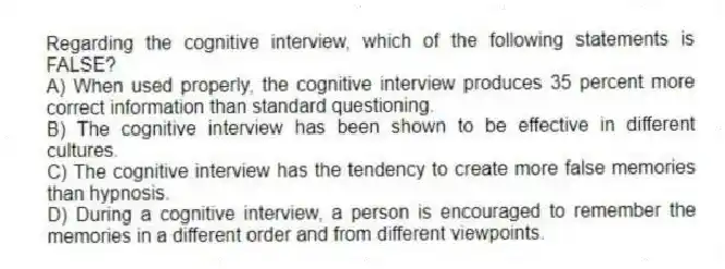 Regarding the cognitive interview, which of the following statements is FALSE?
A) When used properly, the cognitive interview produces 35 percent more correct information than standard questioning.
B) The cognitive interview has been shown to be effective in different cultures.
C) The cognitive interview has the tendency to create more false memories than hypnosis.
D) During a cognitive interview, a person is encouraged to remember the memories in a different order and from different viewpoints.