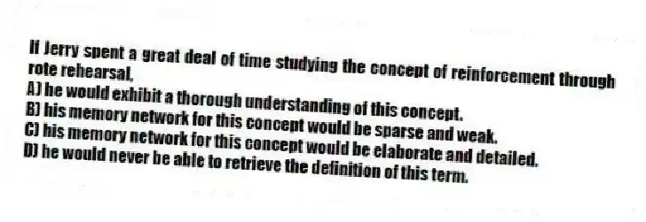 If Jerry spent a great deal of time studying the concept of reinforcement through rote rehearsal,
A) he would exhibit a thorough understanding of this concept.
B) his memory network for this concept would be sparse and weak.
C) his memory network for this concept would be elaborate and detailed.
D) he would never be able to retrieve the definition of this term.