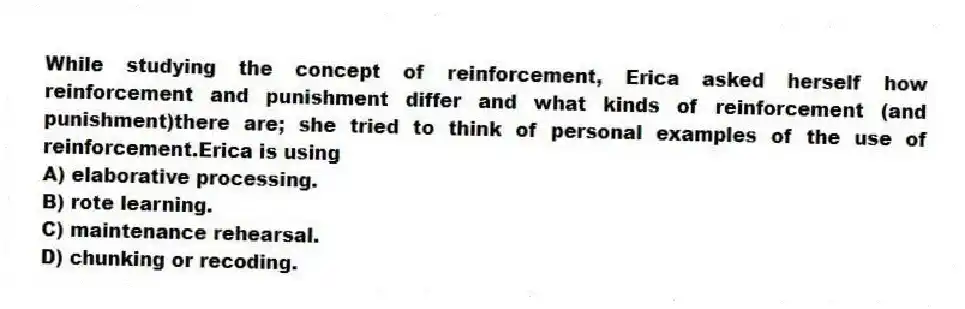 While studying the concept of reinforcement, Erica asked herself how reinforcement and punishment differ and what kinds of reinforcement (and punishment)there are; she tried to think of personal examples of the use of reinforcement.Erica is using
A) elaborative processing.
B) rote learning.
C) maintenance rehearsal.
D) chunking or recoding.
