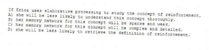 If Erica uses elaborative processing to study the concept of reinforcement,
A) she will be less likely to understand this concept thoroughly.
B) her memory network for this concept will be sparse and weak.
C) her memory network for this concept will be complex and detailed.
D) she will be less likely to retrieve the definition of reinforcement.