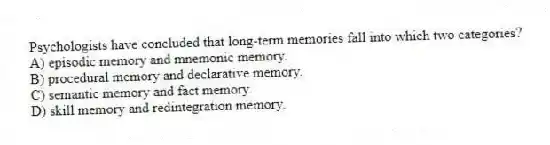 Psychologists have concluded that long-term memories fall into which two categories?
A) episodic memory and mnemonic memory.
B) procedural memory and declarative memory.
C) semantic memory and fact memory.
D) skill memory and redintegration memory.