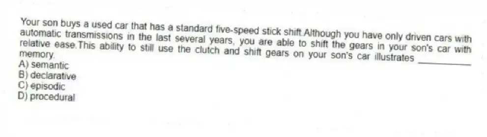 Your son buys a used car that has a standard five-speed stick shift.Although you have only driven cars with automatic transmissions in the last several years, you are able to shift the gears in your son's car with relative ease.This ability to still use the clutch and shift gears on your son's car illustrates __________ memory.
A) semantic
B) declarative
C) episodic
D) procedural