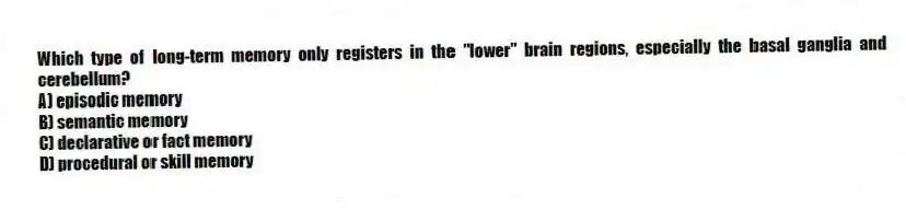 Which type of long-term memory only registers in the "lower" brain regions, especially the basal ganglia and cerebellum?
A) episodic memory
B) semantic memory
C) declarative or fact memory
D) procedural or skill memory