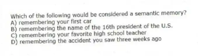Which of the following would be considered a semantic memory?
A) remembering your first car
B) remembering the name of the 16th president of the U.S.
C) remembering your favorite high school teacher
D) remembering the accident you saw three weeks ago
