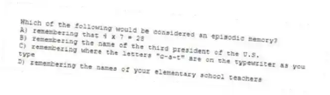 Which of the following would be considered an episodic memory?
A) remembering that 4 x 7 = 28
B) remembering the name of the third president of the U.S.
C) remembering where the letters "c-a-t" are on the typewriter as you type
D) remembering the names of your elementary school teachers