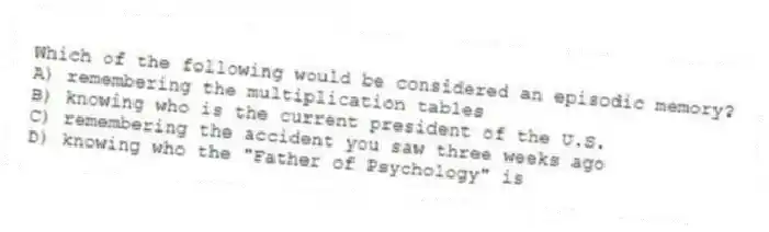 Which of the following would be considered an episodic memory?
A) remembering the multiplication tables
B) knowing who is the current president of the U.S.
C) remembering the accident you saw three weeks ago
D) knowing who the "Father of Psychology" is