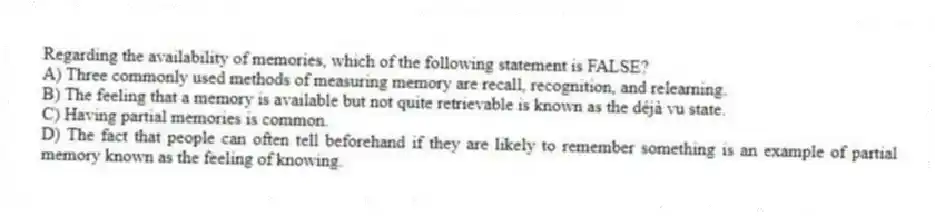 Regarding the availability of memories, which of the following statement is FALSE?
A) Three commonly used methods of measuring memory are recall, recognition, and relearning.
B) The feeling that a memory is available but not quite retrievable is known as the déjà vu state.
C) Having partial memories is common.
D) The fact that people can often tell beforehand if they are likely to remember something is an example of partial memory known as the feeling of knowing.