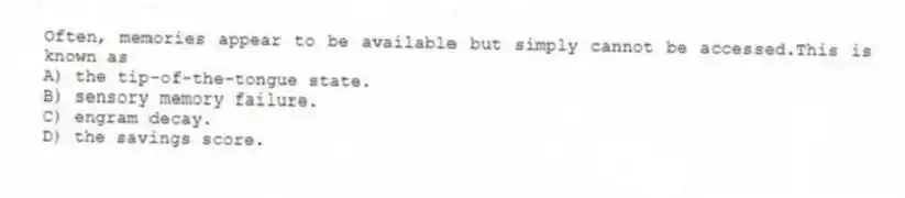 Often, memories appear to be available but simply cannot be accessed.This is known as
A) the tip-of-the-tongue state.
B) sensory memory failure.
C) engram decay.
D) the savings score.