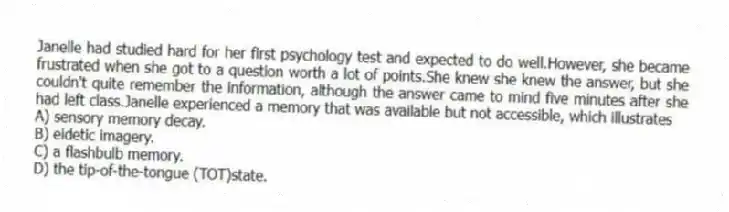 Janelle had studied hard for her first psychology test and expected to do well.However, she became frustrated when she got to a question worth a lot of points.She knew she knew the answer, but she couldn't quite remember the information, although the answer came to mind five minutes after she had left class.Janelle experienced a memory that was available but not accessible, which illustrates
A) sensory memory decay.
B) eidetic imagery.
C) a flashbulb memory.
D) the tip-of-the-tongue (TOT)state.