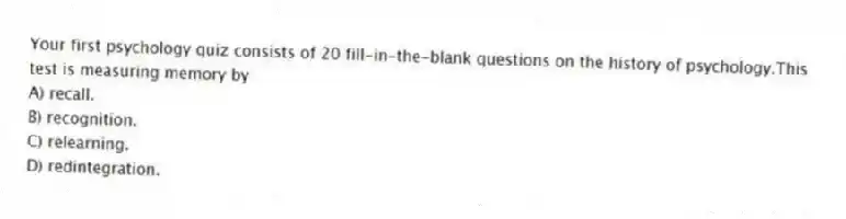Your first psychology quiz consists of 20 fill-in-the-blank questions on the history of psychology.This test is measuring memory by
A) recall.
B) recognition.
C) relearning.
D) redintegration.