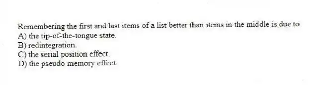 Remembering the first and last items of a list better than items in the middle is due to
A) the tip-of-the-tongue state.
B) redintegration.
C) the serial position effect.
D) the pseudo-memory effect.