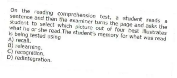 On the reading comprehension test, a student reads a sentence and then the examiner turns the page and asks the student to select which picture out of four best illustrates what he or she read.The student's memory for what was read is being tested using
A) recall.
B) relearning.
C) recognition.
D) redintegration.