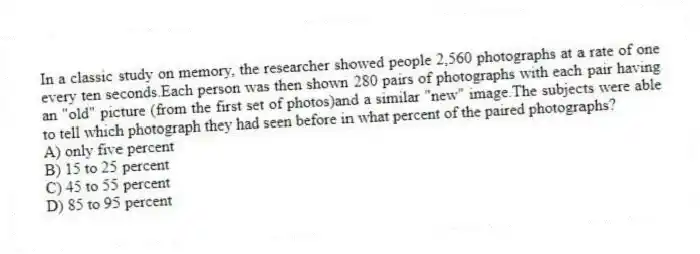 In a classic study on memory, the researcher showed people 2,560 photographs at a rate of one every ten seconds.Each person was then shown 280 pairs of photographs with each pair having an "old" picture (from the first set of photos)and a similar "new" image.The subjects were able to tell which photograph they had seen before in what percent of the paired photographs?
A) only five percent
B) 15 to 25 percent
C) 45 to 55 percent
D) 85 to 95 percent