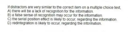 If distractors are very similar to the correct item on a multiple choice test,
A) there will be a lack of recognition for the information.
B) a false sense of recognition may occur for the information.
C) the serial position effect is likely to occur, regarding the information.
D) redintegration is likely to occur, regarding the information.