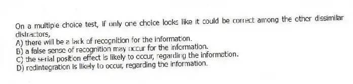 On a multiple choice test, if only one choice looks like it could be correct among the other dissimilar distractors,
A) there will be a lack of recognition for the information.
B) a false sense of recognition may occur for the information.
C) the serial position effect is likely to occur, regarding the information.
D) redintegration is likely to occur, regarding the information.