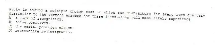 Ricky is taking a multiple choice test in which the distractors for every item are very dissimilar to the correct answers for these items.Ricky will most likely experience
A) a lack of recognition.
B) false positives.
C) the serial position effect.
D) retroactive redintegration.