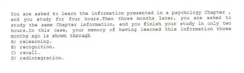 You are asked to learn the information presented in a psychology Chapter , and you study for four hours.Then three months later, you are asked to study the same Chapter information, and you finish your study in only two hours.In this case, your memory of having learned this information three months ago is shown through
A) relearning.
B) recognition.
C) recall.
D) redintegration.