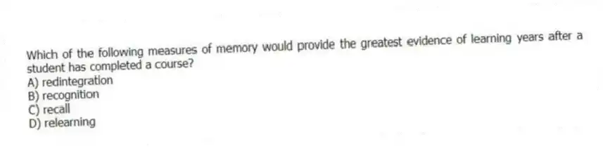 Which of the following measures of memory would provide the greatest evidence of learning years after a student has completed a course?
A) redintegration
B) recognition
C) recall
D) relearning
