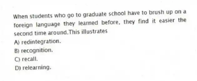 When students who go to graduate school have to brush up on a foreign language they learned before, they find it easier the second time around.This illustrates
A) redintegration.
B) recognition.
C) recall.
D) relearning.