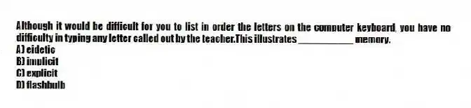 Although it would be difficult for you to list in order the letters on the computer keyboard, you have no difficulty in typing any letter called out by the teacher.This illustrates __________ memory.
A) eidetic
B) implicit
C) explicit
D) flashbulb