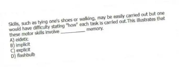 Skills, such as tying one's shoes or walking, may be easily carried out but one would have difficulty stating "how" each task is carried out.This illustrates that these motor skills involve __________ memory.
A) eidetic
B) implicit
C) explicit
D) flashbulb