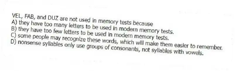 VEL, FAB, and DUZ are not used in memory tests because
A) they have too many letters to be used in modern memory tests.
B) they have too few letters to be used in modern memory tests.
C) some people may recognize these words, which will make them easier to remember.
D) nonsense syllables only use groups of consonants, not syllables with vowels.