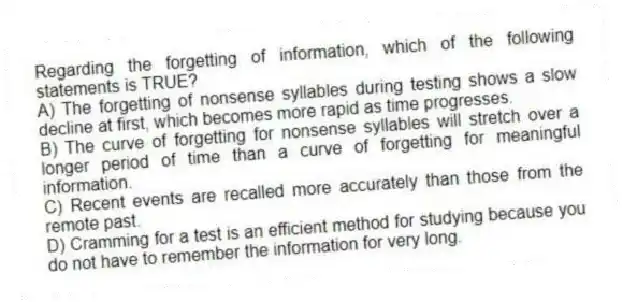 Regarding the forgetting of information, which of the following statements is TRUE?
A) The forgetting of nonsense syllables during testing shows a slow decline at first, which becomes more rapid as time progresses.
B) The curve of forgetting for nonsense syllables will stretch over a longer period of time than a curve of forgetting for meaningful information.
C) Recent events are recalled more accurately than those from the remote past.
D) Cramming for a test is an efficient method for studying because you do not have to remember the information for very long.