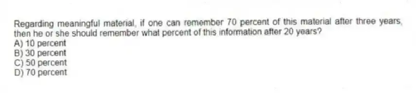 Regarding meaningful material, if one can remember 70 percent of this material after three years, then he or she should remember what percent of this information after 20 years?
A) 10 percent
B) 30 percent
C) 50 percent
D) 70 percent