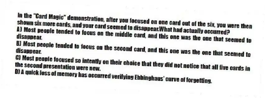 In the "Card Magic" demonstration, after you focused on one card out of the six, you were then shown six more cards, and your card seemed to disappear.What had actually occurred?
A) Most people tended to focus on the middle card, and this one was the one that seemed to disappear.
B) Most people tended to focus on the second card, and this one was the one that seemed to disappear.
C) Most people focused so intently on their choice that they did not notice that all five cards in the second presentation were new.
D) A quick loss of memory has occurred verifying Ebbinghaus' curve of forgetting.