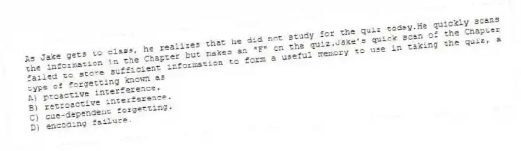 As Jake gets to class, he realizes that he did not study for the quiz today.He quickly scans the information in the Chapter but makes an "F" on the quiz.Jake's quick scan of the Chapter failed to store sufficient information to form a useful memory to use in taking the quiz, a type of forgetting known as
A) proactive interference.
B) retroactive interference.
C) cue-dependent forgetting.
D) encoding failure.