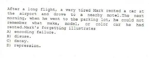 After a long flight, a very tired Mark rented a car at the airport and drove to a nearby motel.The next morning, when he went to the parking lot, he could not remember what make, model, or color car he had rented.Mark's forgetting illustrates
A) encoding failure.
B) disuse.
C) decay.
D) repression.