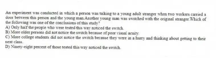 An experiment was conducted in which a person was talking to a young adult stranger when two workers carried a door between this person and the young man.Another young man was switched with the original stranger.Which of the following was one of the conclusions of this study?
A) Only half the people who were tested this way noticed the switch.
B) More older persons did not notice the switch because of poor visual acuity.
C) More college students did not notice the switch because they were in a hurry and thinking about getting to their next class.
D) Ninety-eight percent of those tested this way noticed the switch.