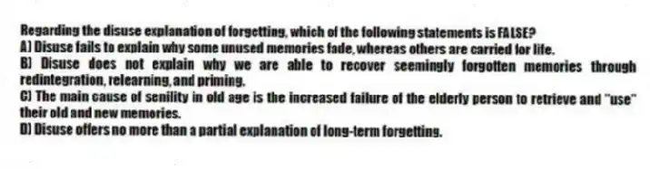 Regarding the disuse explanation of forgetting, which of the following statements is FALSE?
A) Disuse fails to explain why some unused memories fade, whereas others are carried for life.
B) Disuse does not explain why we are able to recover seemingly forgotten memories through redintegration, relearning, and priming.
C) The main cause of senility in old age is the increased failure of the elderly person to retrieve and "use" their old and new memories.
D) Disuse offers no more than a partial explanation of long-term forgetting.