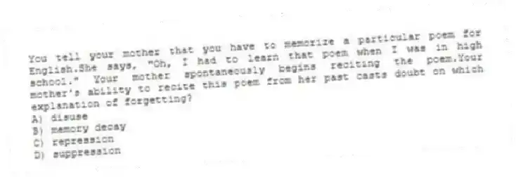 You tell your mother that you have to memorize a particular poem for English.She says, "Oh, I had to learn that poem when I was in high school." Your mother spontaneously begins reciting the poem.Your mother's ability to recite this poem from her past casts doubt on which explanation of forgetting?
A) disuse
B) memory decay
C) repression
D) suppression