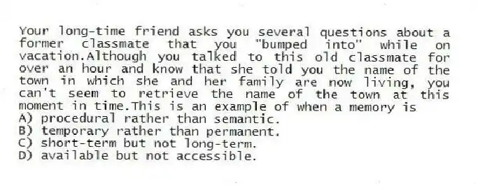 Your long-time friend asks you several questions about a former classmate that you "bumped into" while on vacation.Although you talked to this old classmate for over an hour and know that she told you the name of the town in which she and her family are now living, you can't seem to retrieve the name of the town at this moment in time.This is an example of when a memory is
A) procedural rather than semantic.
B) temporary rather than permanent.
C) short-term but not long-term.
D) available but not accessible.