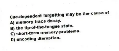 Cue-dependent forgetting may be the cause of
A) memory trace decay.
B) the tip-of-the-tongue state.
C) short-term memory problems.
D) encoding disruption.
