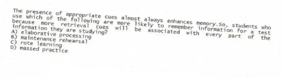 The presence of appropriate cues almost always enhances memory.So, students who use which of the following are more likely to remember information for a test because more retrieval cues will be associated with every part of the information they are studying?
A) elaborative processing
B) maintenance rehearsal
C) rote learning
D) massed practice