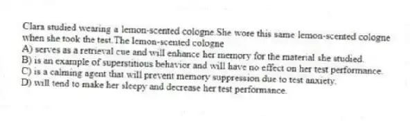 Clara studied wearing a lemon-scented cologne.She wore this same lemon-scented cologne when she took the test.The lemon-scented cologne
A) serves as a retrieval cue and will enhance her memory for the material she studied.
B) is an example of superstitious behavior and will have no effect on her test performance.
C) is a calming agent that will prevent memory suppression due to test anxiety.
D) will tend to make her sleepy and decrease her test performance.