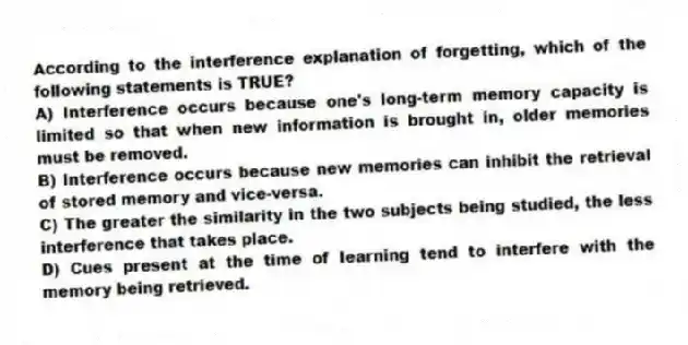 According to the interference explanation of forgetting, which of the following statements is TRUE?
A) Interference occurs because one's long-term memory capacity is limited so that when new information is brought in, older memories must be removed.
B) Interference occurs because new memories can inhibit the retrieval of stored memory and vice-versa.
C) The greater the similarity in the two subjects being studied, the less interference that takes place.
D) Cues present at the time of learning tend to interfere with the memory being retrieved.